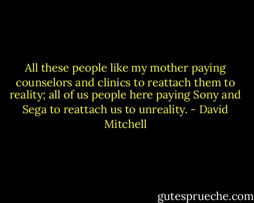 All these people like my mother paying counselors and clinics to reattach them to reality; all of us people here paying Sony and Sega to reattach us to unreality. - David Mitchell