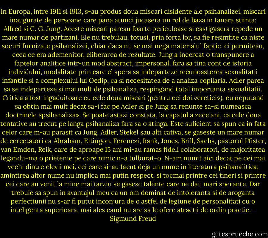 In Europa, intre 1911 si 1913, s-au produs doua miscari disidente ale psihanalizei, miscari inaugurate de persoane care pana atunci jucasera un rol de baza in tanara stiinta: Alfred si C. G. Jung. Aceste miscari pareau foarte periculoase si castigasera repede un mare numar de partizani. Ele nu trebuiau, totusi, prin forta lor, sa fie resimtite ca niste socuri furnizate psihanalizei, chiar daca nu se mai nega materialul faptic, ci permiteau, ceea ce era ademenitor, eliberarea de rezultate. Jung a incercat o transpunere a faptelor analitice intr-un mod abstract, impersonal, fara sa tina cont de istoria individului, modalitate prin care el spera sa indeparteze recunoasterea sexualitatii infantile si a complexului lui Oedip, ca si necesitatea de a analiza copilaria. Adler parea sa se indeparteze si mai mult de psihanaliza, respingand total importanta sexualitatii. Critica a fost ingaduitoare cu cele doua miscari (pentru cei doi «eretici»), eu neputand sa obtin mai mult decat sa-i fac pe Adler si pe Jung sa renunte sa-si numeasca doctrinele «psihanaliza». Se poate astazi constata, la capatul a zece ani, ca cele doua tentative au trecut pe langa psihanaliza fara sa o atinga.<br />Este suficient sa spun ca in fata celor care m-au parasit ca Jung, Adler, Stekel sau alti cativa, se gaseste un mare numar de cercetatori ca Abraham, Eitingon, Ferenczi, Rank, Jones, Brill, Sachs, pastorul Pfister, van Emden, Reik, care de aproape 15 ani mi-au ramas fideli colaboratori, de majoritatea legandu-ma o prietenie pe care nimic n-a tulburat-o. N-am numit aici decat pe cei mai vechi dintre elevii mei, cei care si-au facut deja un nume in literatura psihanalitica; amintirea altor nume nu implica mai putin respect, si tocmai printre cei tineri si printre cei care au venit la mine mai tarziu se gasesc talente care ne dau mari sperante. Dar trebuie sa spun in avantajul meu ca un om dominat de intoleranta si de aroganta perfectiunii nu s-ar fi putut inconjura de o astfel de legiune de personalitati cu o inteligenta superioara, mai ales cand nu are sa le ofere atractii de ordin practic. - Sigmund Freud
