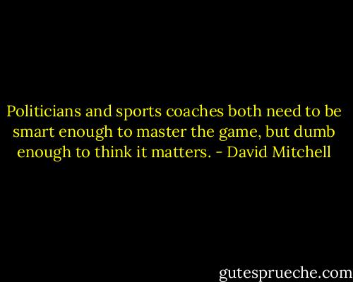 Politicians and sports coaches both need to be smart enough to master the game, but dumb enough to think it matters. - David Mitchell