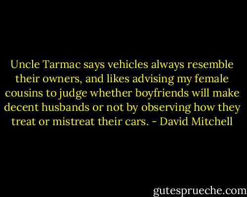 Uncle Tarmac says vehicles always resemble their owners, and likes advising my female cousins to judge whether boyfriends will make decent husbands or not by observing how they treat or mistreat their cars. - David Mitchell