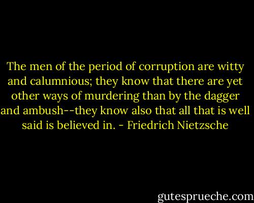 The men of the period of corruption are witty and calumnious; they know that there are yet other ways of murdering than by the dagger and ambush--they know also that all that is well said is believed in. - Friedrich Nietzsche
