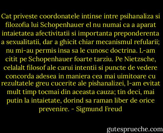 Cat priveste coordonatele intinse intre psihanaliza si filozofia lui Schopenhauer el nu numai ca a aparat intaietatea afectivitatii si importanta preponderenta a sexualitatii, dar a ghicit chiar mecanismul refularii; nu mi-au permis insa sa le cunosc doctrina. L-am citit pe Schopenhauer foarte tarziu. Pe Nietzsche, celalalt filosof ale carui intentii si puncte de vedere concorda adesea in maniera cea mai uimitoare cu rezultatele greu cucerite ale pishanalizei, l-am evitat mult timp tocmai din aceasta cauza; tin deci, mai putin la intaietate, dorind sa raman liber de orice prevenire. - Sigmund Freud