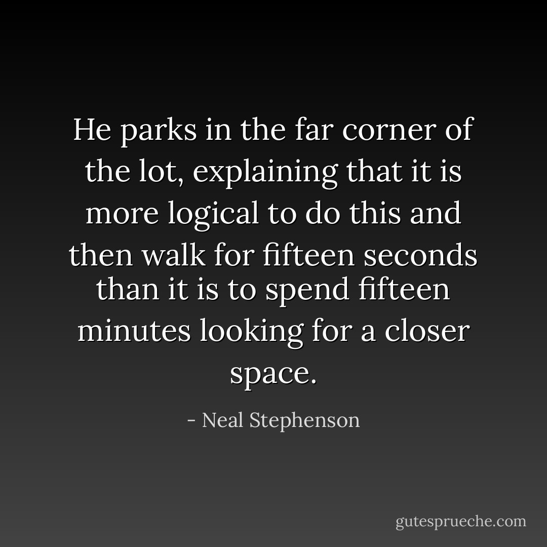 He parks in the far corner of the lot, explaining that it is more logical to do this and then walk for fifteen seconds than it is to spend fifteen minutes looking for a closer space. - Neal Stephenson