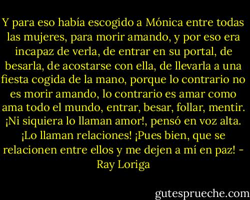 Y para eso había escogido a Mónica entre todas las mujeres, para morir amando, y por eso era incapaz de verla, de entrar en su portal, de besarla, de acostarse con ella, de llevarla a una fiesta cogida de la mano, porque lo contrario no es morir amando, lo contrario es amar como ama todo el mundo, entrar, besar, follar, mentir. ¡Ni siquiera lo llaman amor!, pensó en voz alta. ¡Lo llaman relaciones! ¡Pues bien, que se relacionen entre ellos y me dejen a mí en paz! - Ray Loriga