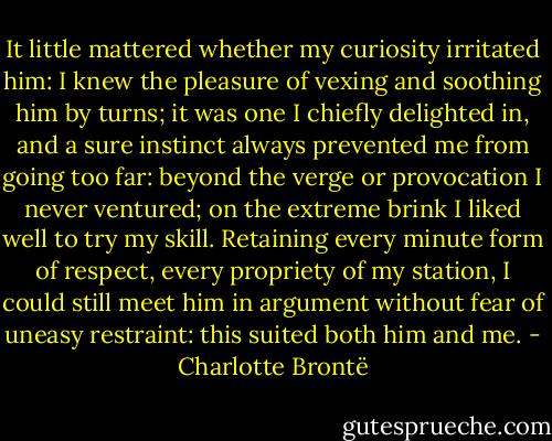 It little mattered whether my curiosity irritated him: I knew the pleasure of vexing and soothing him by turns; it was one I chiefly delighted in, and a sure instinct always prevented me from going too far: beyond the verge or provocation I never ventured; on the extreme brink I liked well to try my skill. Retaining every minute form of respect, every propriety of my station, I could still meet him in argument without fear of uneasy restraint: this suited both him and me. - Charlotte Brontë