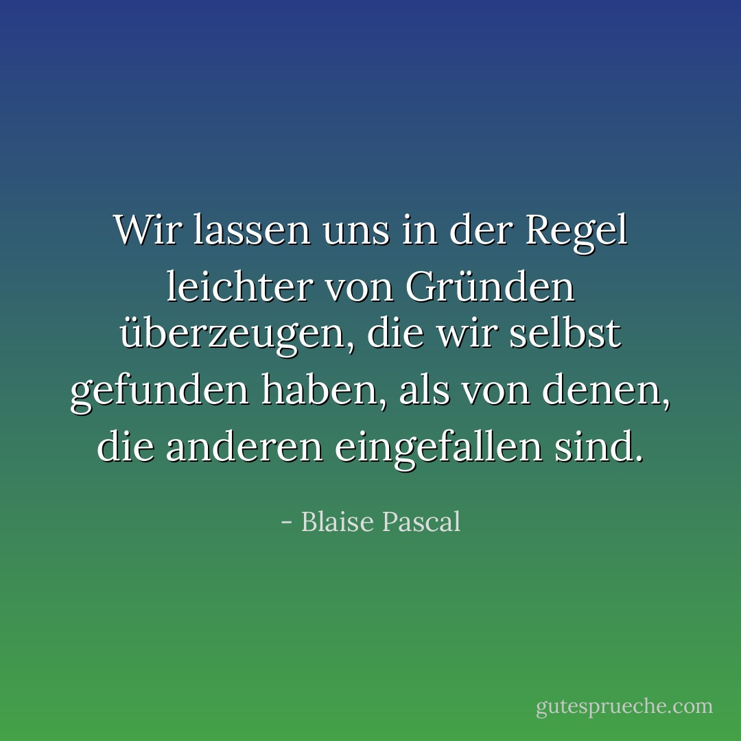 Wir lassen uns in der Regel leichter von Gründen überzeugen, die wir selbst gefunden haben, als von denen, die anderen eingefallen sind. - Blaise Pascal<