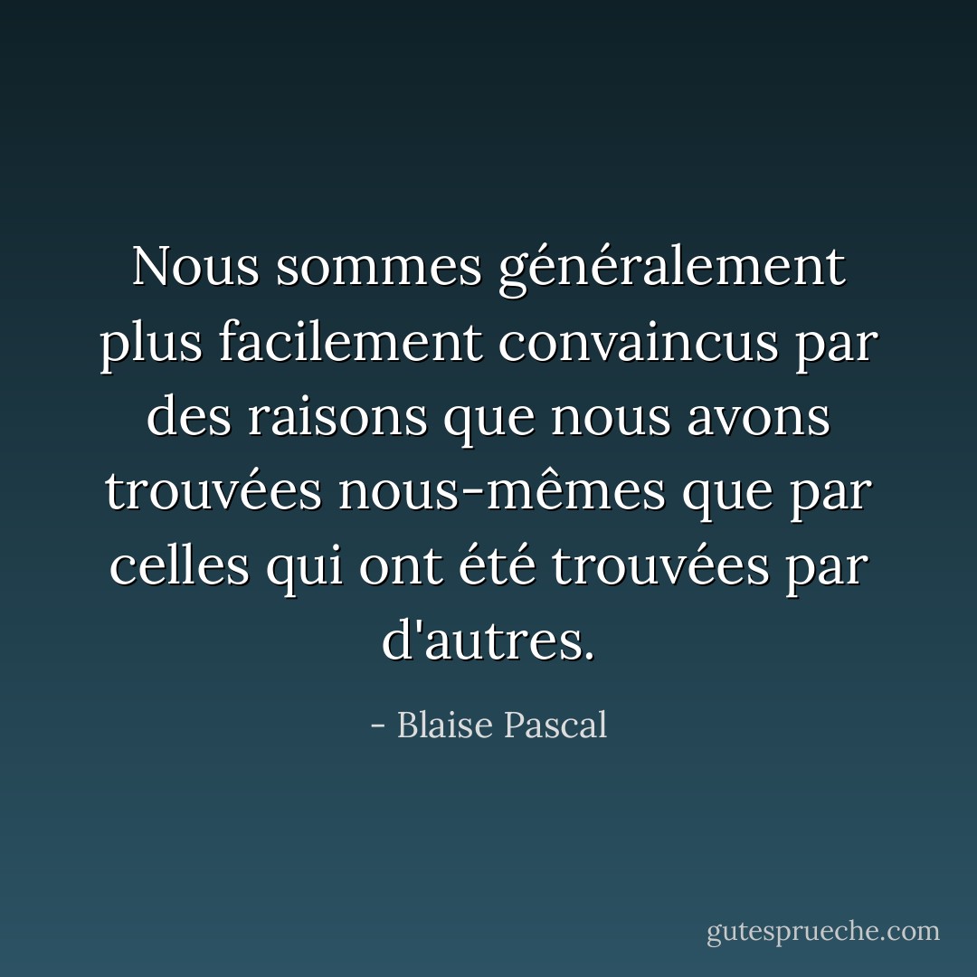 Nous sommes généralement plus facilement convaincus par des raisons que nous avons trouvées nous-mêmes que par celles qui ont été trouvées par d'autres. - Blaise Pascal