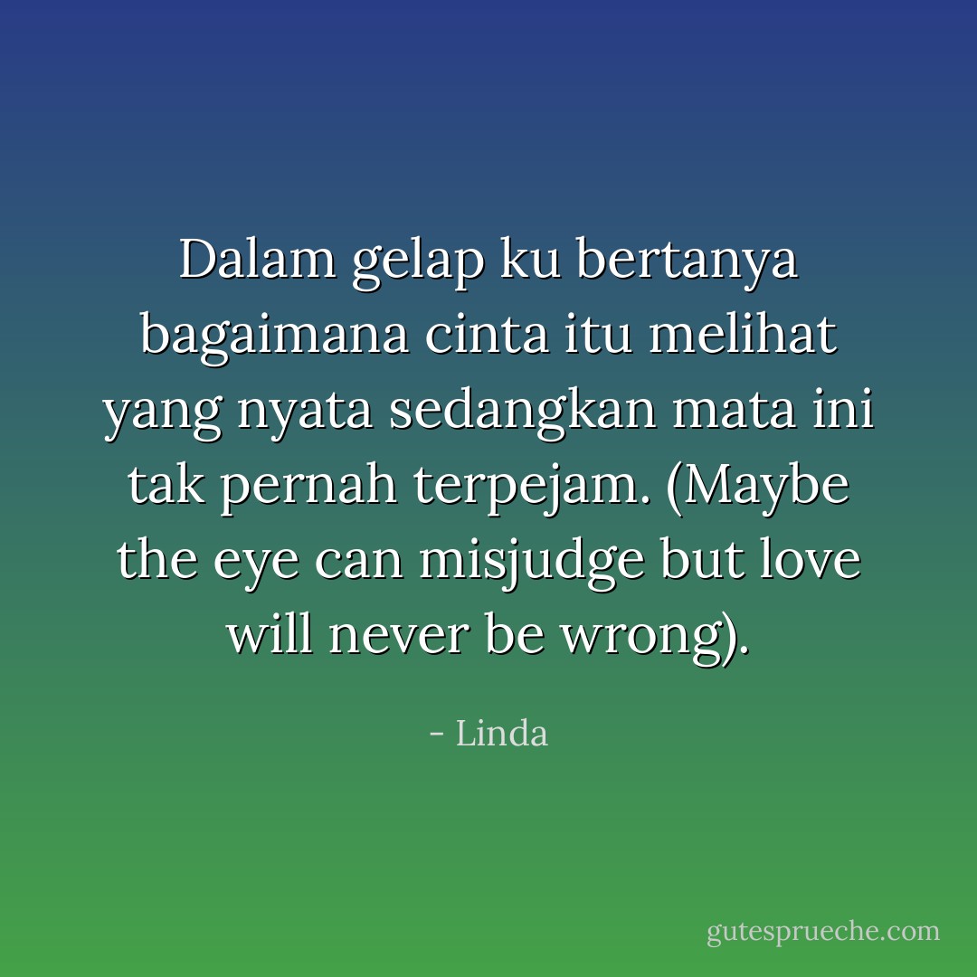 Dalam gelap ku bertanya bagaimana cinta itu melihat yang nyata sedangkan mata ini tak pernah terpejam. (Maybe the eye can misjudge but love will never be wrong). - Linda