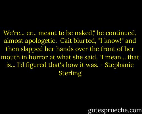 We're... er... meant to be naked," he continued, almost apologetic.<br /><br />Cait blurted, "I know!" and then slapped her hands over the front of her mouth in horror at what she said, "I mean... that is... I'd figured that's how it was. - Stephanie Sterling