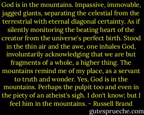 God is in the mountains. Impassive, immovable, jagged giants, separating the celestial from the terrestrial with eternal diagonal certainty. As if silently monitoring the beating heart of the creator from the universe's perfect birth. Stood in the thin air and the awe, one inhales God, involuntarily acknowledging that we are but fragments of a whole, a higher thing. The mountains remind me of my place, as a servant to truth and wonder. Yes, God is in the mountains. Perhaps the pulpit too and even in the piety of an atheist's sigh. I don't know; but I feel him in the mountains. - Russell Brand
