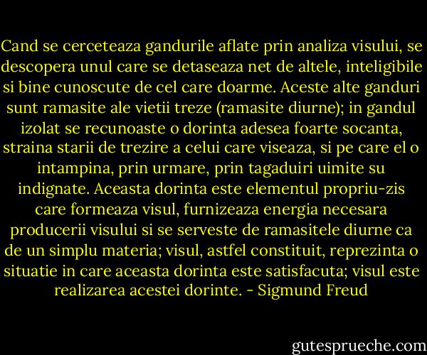 Cand se cerceteaza gandurile aflate prin analiza visului, se descopera unul care se detaseaza net de altele, inteligibile si bine cunoscute de cel care doarme. Aceste alte ganduri sunt ramasite ale vietii treze (ramasite diurne); in gandul izolat se recunoaste o dorinta adesea foarte socanta, straina starii de trezire a celui care viseaza, si pe care el o intampina, prin urmare, prin tagaduiri uimite su indignate. Aceasta dorinta este elementul propriu-zis care formeaza visul, furnizeaza energia necesara producerii visului si se serveste de ramasitele diurne ca de un simplu materia; visul, astfel constituit, reprezinta o situatie in care aceasta dorinta este satisfacuta; visul este realizarea acestei dorinte. - Sigmund Freud