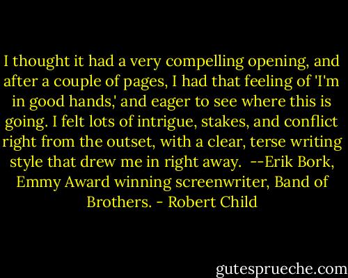 I thought it had a very compelling opening, and after a couple of pages, I had that feeling of 'I'm in good hands,' and eager to see where this is going. I felt lots of intrigue, stakes, and conflict right from the outset, with a clear, terse writing style that drew me in right away.<br /> --Erik Bork, Emmy Award winning screenwriter, Band of Brothers. - Robert Child