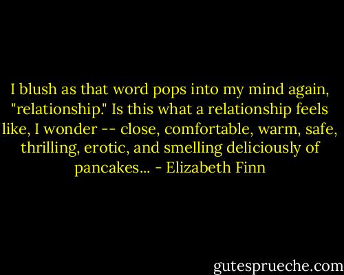 I blush as that word pops into my mind again, "relationship." Is this what a relationship feels like, I wonder -- close, comfortable, warm, safe, thrilling, erotic, and smelling deliciously of pancakes... - Elizabeth Finn