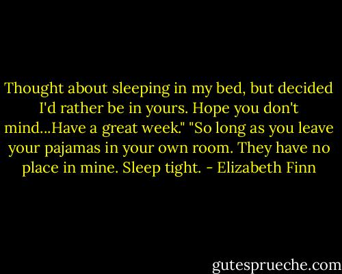Thought about sleeping in my bed, but decided I'd rather be in yours. Hope you don't mind...Have a great week."<br />"So long as you leave your pajamas in your own room. They have no place in mine. Sleep tight. - Elizabeth Finn