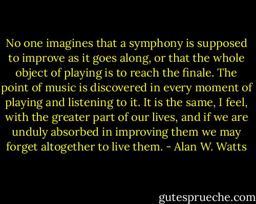 No one imagines that a symphony is supposed to improve as it goes along, or that the whole object of playing is to reach the finale. The point of music is discovered in every moment of playing and listening to it. It is the same, I feel, with the greater part of our lives, and if we are unduly absorbed in improving them we may forget altogether to live them. - Alan W. Watts