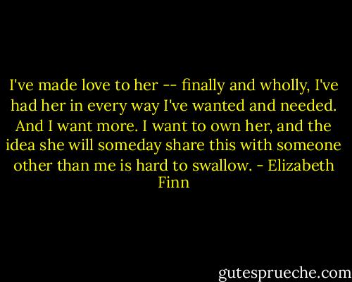 I've made love to her -- finally and wholly, I've had her in every way I've wanted and needed. And I want more. I want to own her, and the idea she will someday share this with someone other than me is hard to swallow. - Elizabeth Finn