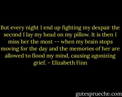 But every night I end up fighting my despair the second I lay my head on my pillow. It is then I miss her the most -- when my brain stops moving for the day and the memories of her are allowed to flood my mind, causing agonizing grief. - Elizabeth Finn