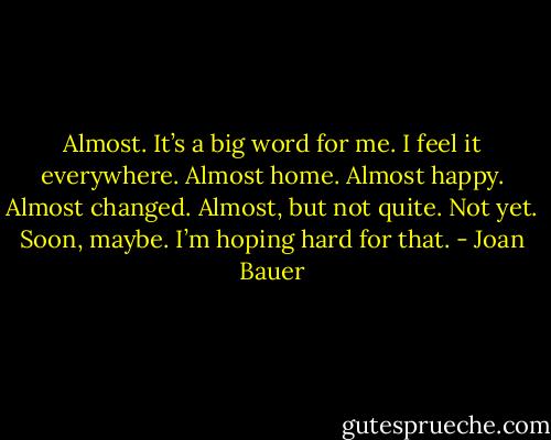 Almost.<br />It’s a big word for me.<br />I feel it everywhere.<br />Almost home.<br />Almost happy.<br />Almost changed.<br />Almost, but not quite.<br />Not yet.<br />Soon, maybe.<br />I’m hoping hard for that. - Joan Bauer