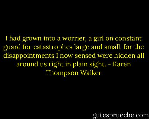 I had grown into a worrier, a girl on constant guard for catastrophes large and small, for the disappointments I now sensed were hidden all around us right in plain sight. - Karen Thompson Walker