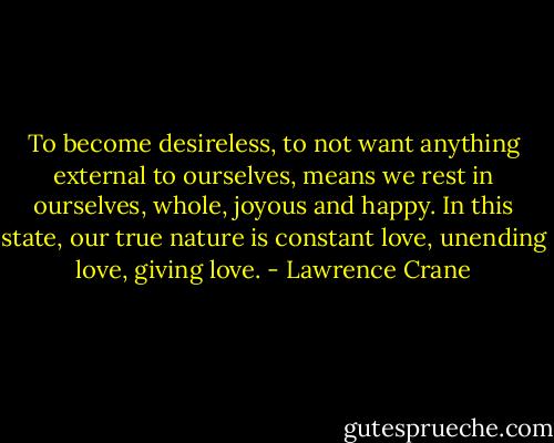 To become desireless, to not want anything external to ourselves, means we rest in ourselves, whole, joyous and happy. In this state, our true nature is constant love, unending love, giving love. - Lawrence Crane