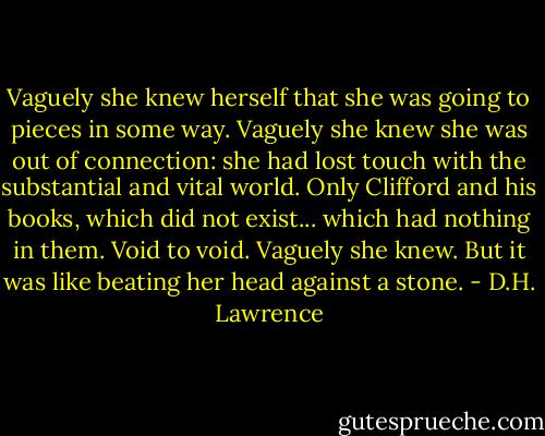 Vaguely she knew herself that she was going to pieces in some way. Vaguely she knew she was out of connection: she had lost touch with the substantial and vital world. Only Clifford and his books, which did not exist... which had nothing in them. Void to void. Vaguely she knew. But it was like beating her head against a stone. - D.H. Lawrence
