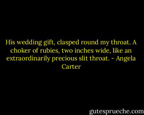 His wedding gift, clasped round my throat. A choker of rubies, two inches wide, like an extraordinarily precious slit throat. - Angela Carter