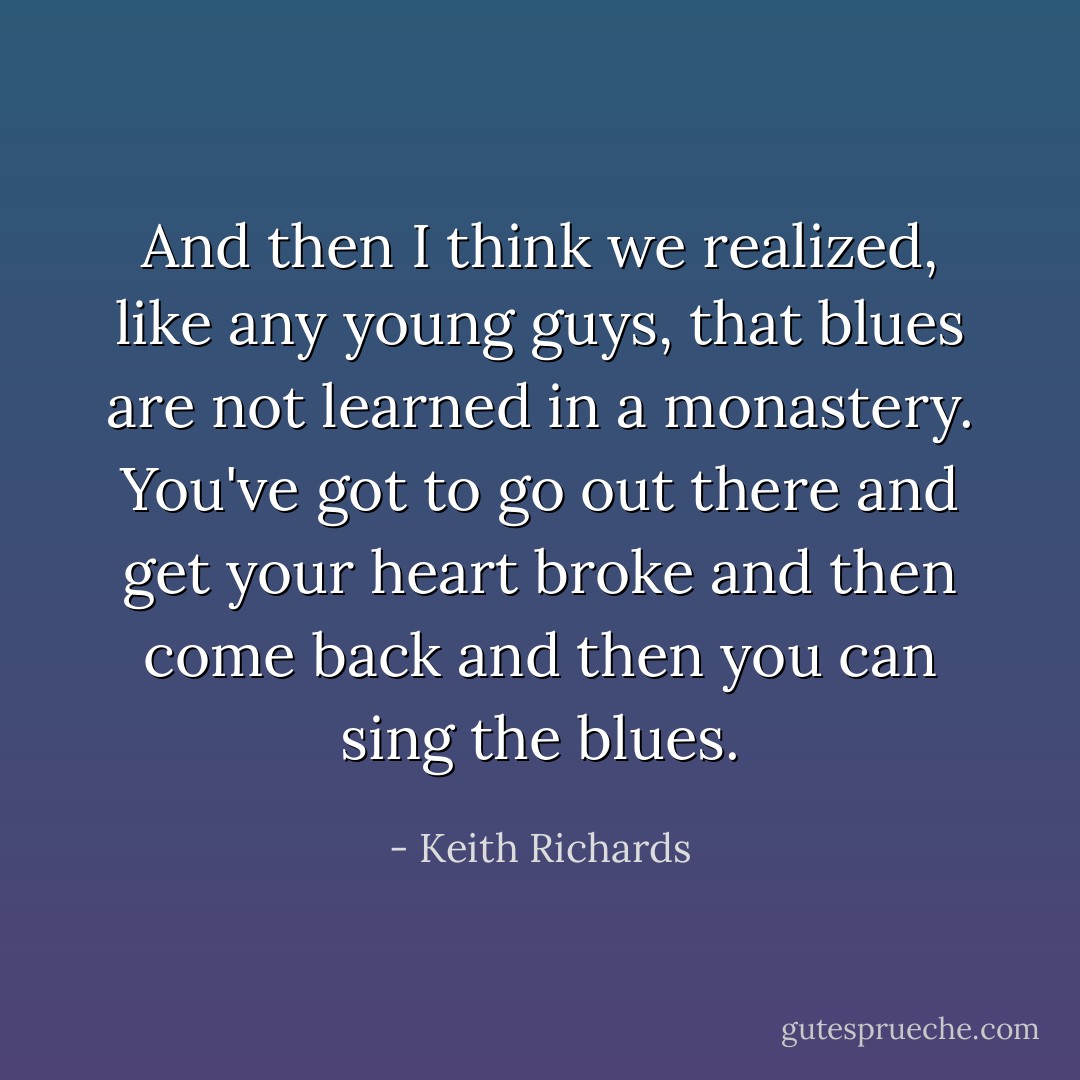And then I think we realized, like any young guys, that blues are not learned in a monastery. You've got to go out there and get your heart broke and then come back and then you can sing the blues. - Keith Richards