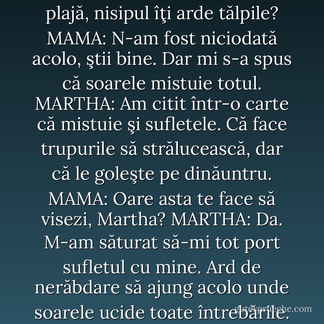 E adevărat, mamă, câ acolo,<br />pe plajă, nisipul îţi arde tălpile?<br />MAMA: N-am fost niciodată acolo, ştii bine. Dar mi s-a spus că soarele mistuie totul.<br />MARTHA: Am citit într-o carte că mistuie şi sufletele. Că face trupurile să strălucească, dar că le goleşte pe dinăuntru.<br />MAMA: Oare asta te face să visezi, Martha?<br />MARTHA: Da. M-am săturat să-mi tot port sufletul cu mine. Ard de nerăbdare să ajung acolo unde soarele ucide toate întrebările. - Albert Camus