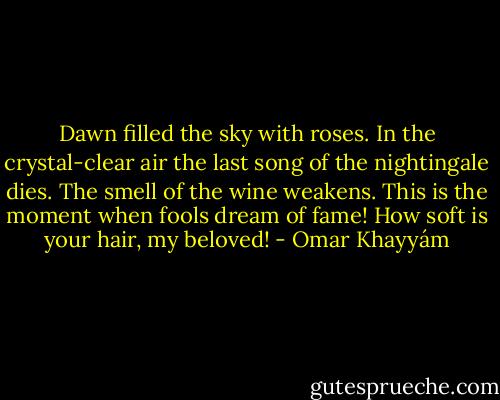 Dawn filled the sky with roses. In the<br />crystal-clear air the last song of the nightingale<br />dies. The smell of the wine weakens. This is the moment<br />when fools dream of fame! How soft<br />is your hair, my beloved! - Omar Khayyám
