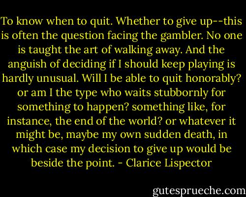 To know when to quit. Whether to give up--this is often the question facing the gambler. No one is taught the art of walking away. And the anguish of deciding if I should keep playing is hardly unusual. Will I be able to quit honorably? or am I the type who waits stubbornly for something to happen? something like, for instance, the end of the world? or whatever it might be, maybe my own sudden death, in which case my decision to give up would be beside the point. - Clarice Lispector