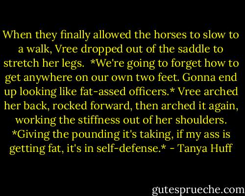 When they finally allowed the horses to slow to a walk, Vree dropped out of the saddle to stretch her legs. <br />*We're going to forget how to get anywhere on our own two feet. Gonna end up looking like fat-assed officers.*<br />Vree arched her back, rocked forward, then arched it again, working the stiffness out of her shoulders. *Giving the pounding it's taking, if my ass is getting fat, it's in self-defense.* - Tanya Huff