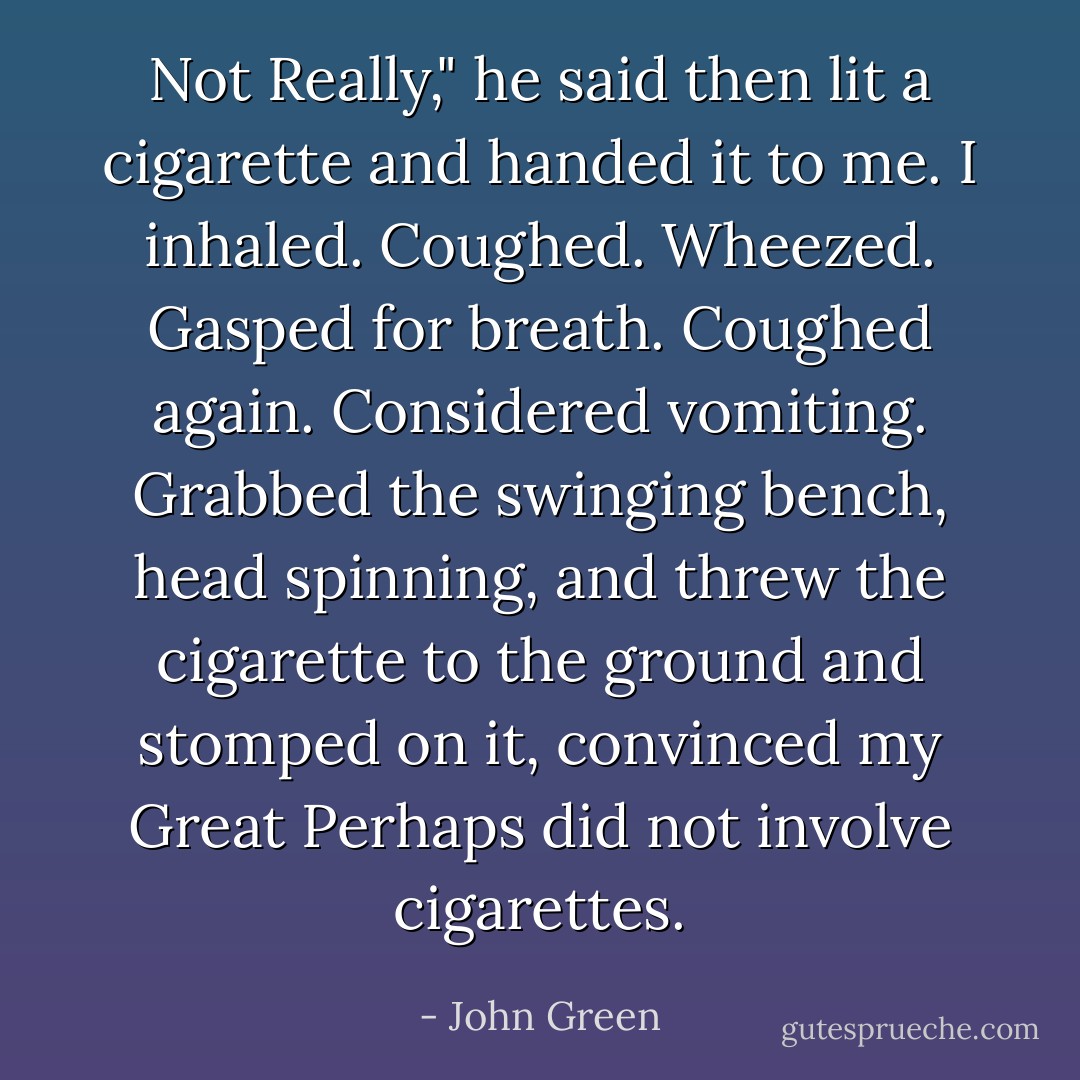 Not Really," he said then lit a cigarette and handed it to me. I inhaled. Coughed. Wheezed. Gasped for breath. Coughed again. Considered vomiting. Grabbed the swinging bench, head spinning, and threw the cigarette to the ground and stomped on it, convinced my Great Perhaps did not involve cigarettes. - John Green