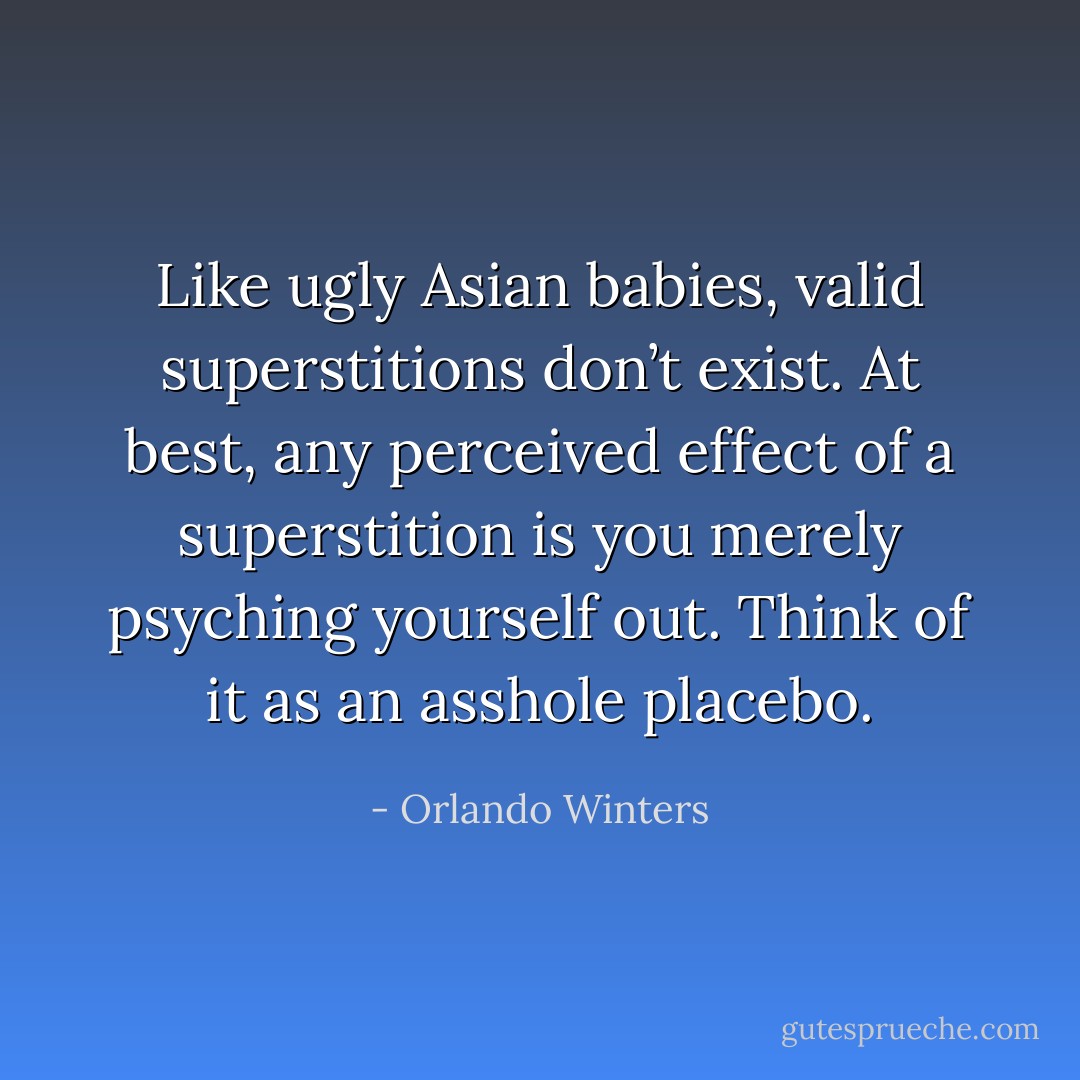 Like ugly Asian babies, valid superstitions don’t exist. At best, any perceived effect of a superstition is you merely psyching yourself out. Think of it as an asshole placebo. - Orlando Winters