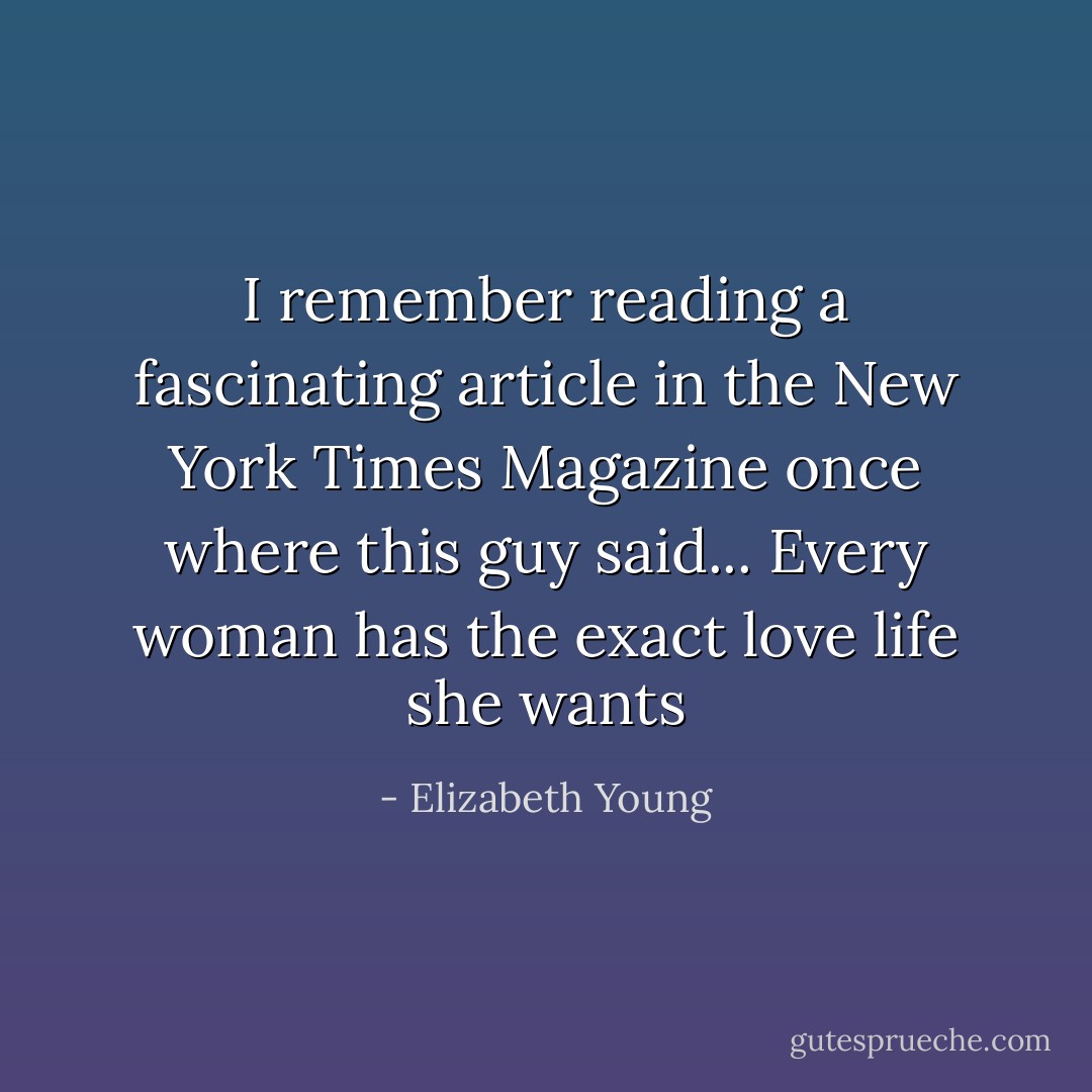I remember reading a fascinating article in the New York Times Magazine once where this guy said... Every woman has the exact love life she wants - Elizabeth Young
