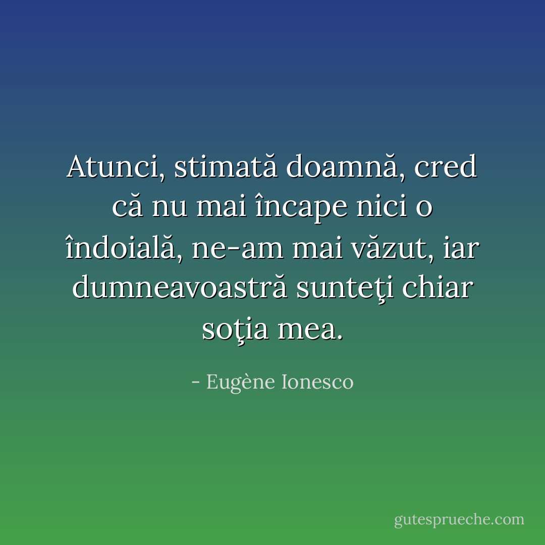 Atunci, stimată doamnă, cred că nu mai încape nici o îndoială, ne-am mai văzut, iar dumneavoastră sunteţi chiar soţia mea. - Eugène Ionesco