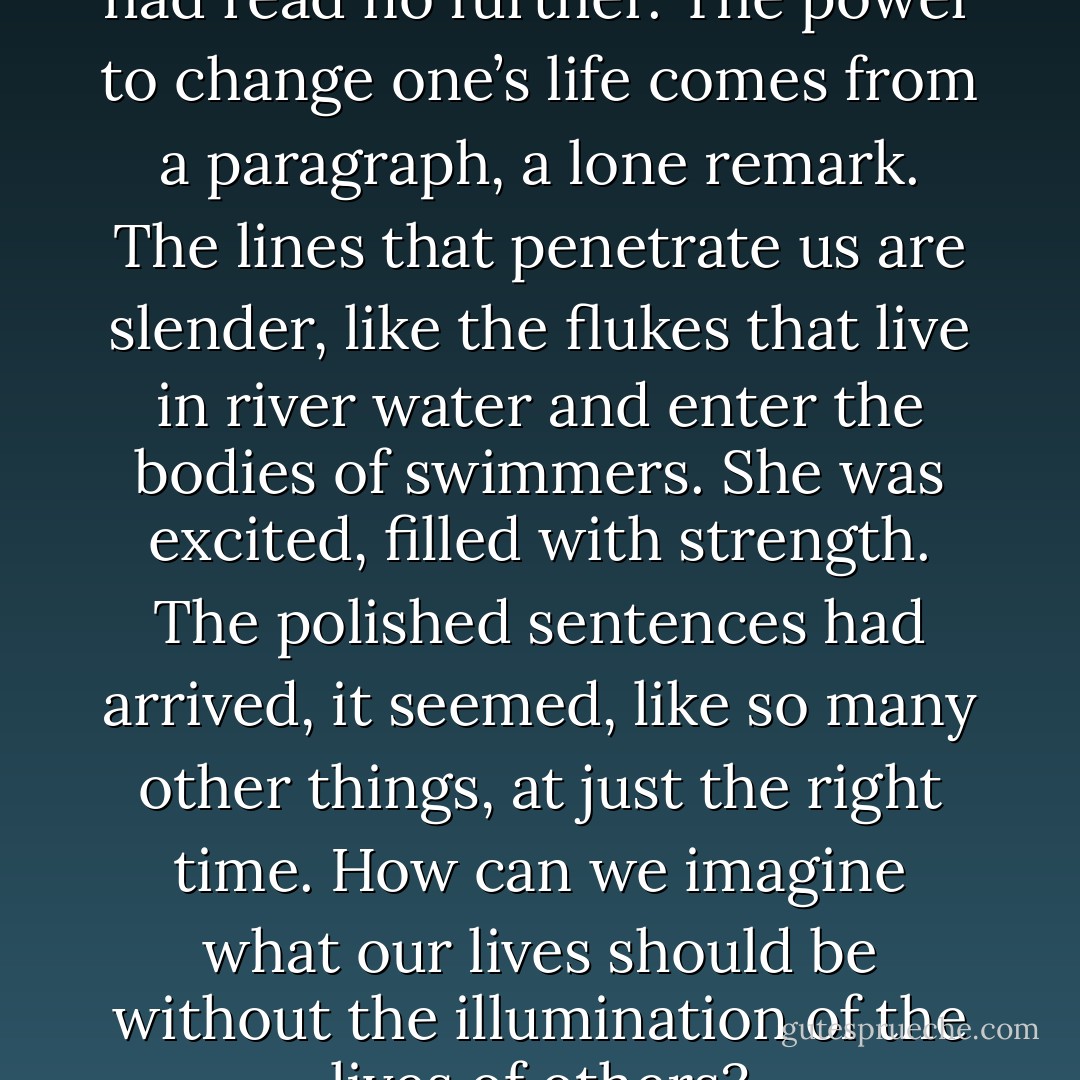 The book was in her lap; she had read no further. The power to change one’s life comes from a paragraph, a lone remark. The lines that penetrate us are slender, like the flukes that live in river water and enter the bodies of swimmers. She was excited, filled with strength. The polished sentences had arrived, it seemed, like so many other things, at just the right time. How can we imagine what our lives should be without the illumination of the lives of others? - James Salter