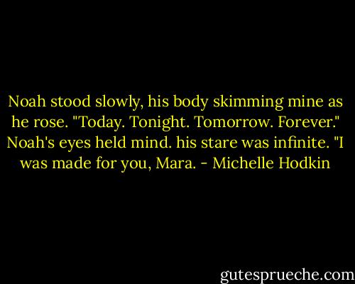 Noah stood slowly, his body skimming mine as he rose. "Today. Tonight. Tomorrow. Forever." Noah's eyes held mind. his stare was infinite. "I was made for you, Mara. - Michelle Hodkin