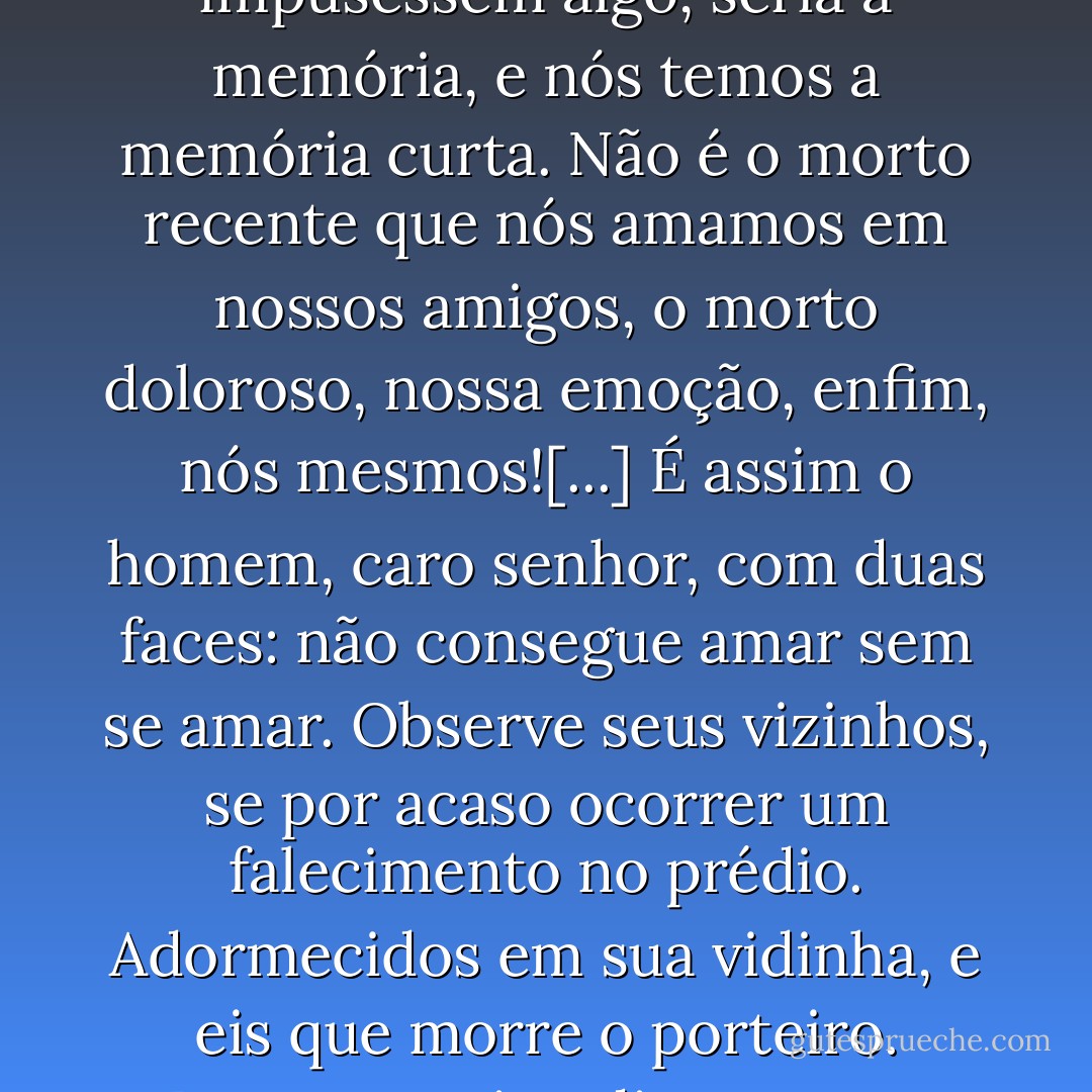 Já reparou que só a morte desperta nossos sentimentos? Como amamos os amigos que acabam de deixar-nos, não acha?! Como admiramos nossos mestres que já não falam mais, que estão com a boca cheia de terra! A homenagem vem, então, muito naturalmente, essa mesma homenagem que talvez tivessem esperado de nós durante a vida inteira. Mas sabe por que somos sempre mais justos e mais generosos para com os mortos? A razão é simples! Em relação a eles, já não há obrigações. Deixam-nos livres, podemos dispor de nosso tempo, encaixar a homenagem entre o coquetel e uma doce amante: em resumo, nas horas vagas. Se nos impusessem algo, seria a memória, e nós temos a memória curta. Não é o morto recente que nós amamos em nossos amigos, o morto doloroso, nossa emoção, enfim, nós mesmos![...] É assim o homem, caro senhor, com duas faces: não consegue amar sem se amar. Observe seus vizinhos, se por acaso ocorrer um falecimento no prédio. Adormecidos em sua vidinha, e eis que morre o porteiro. Despertam imediatamente, agitam-se, informa-se, enchem-se de compaixão. Um morto no prelo e o espetáculo começa, finalmente. Eles têm necessidade de tragédia que se pode fazer? - é sua pequena transcendência, é seu aperitivo. Será, aliás, por acaso que lhe falo em porteiro? Eu tinha um, que era uma verdadeira desgraça, a maldade em pessoa, um monstro de insignificância e de rancor que faria desanimar um franciscano. Eu nem sequer lhe dirigia a palavra, mas, por sua própria existência, ele comprometia minha satisfação habitual. Morreu, e eu fui a seu enterro. Será capaz de me dizer por quê? - Albert Camus