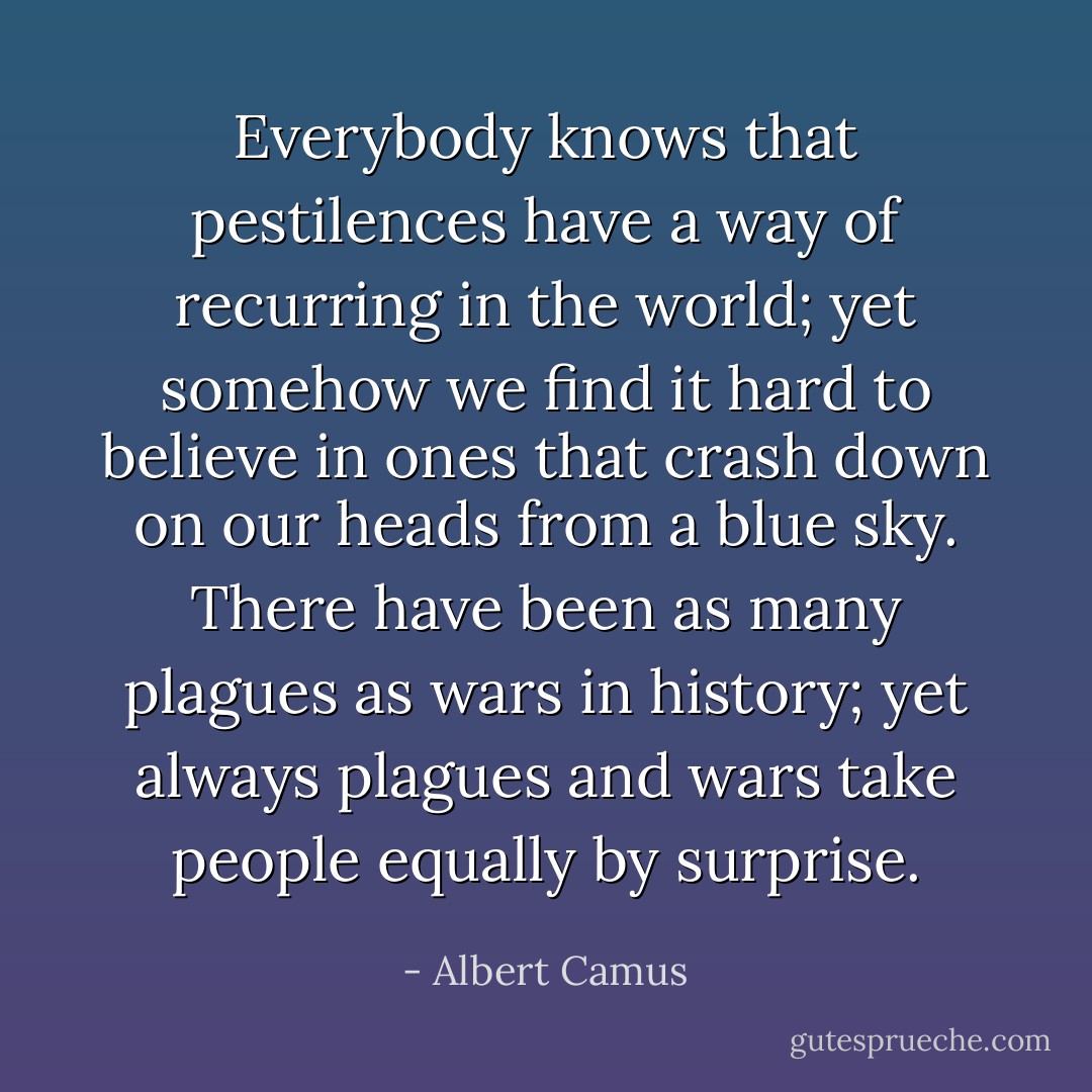 Everybody knows that pestilences have a way of recurring in the world; yet somehow we find it hard to believe in ones that crash down on our heads from a blue sky. There have been as many plagues as wars in history; yet always plagues and wars take people equally by surprise. - Albert Camus