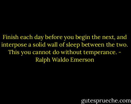 Finish each day before you begin the next, and interpose a solid wall of sleep between the two. This you cannot do without temperance. - Ralph Waldo Emerson