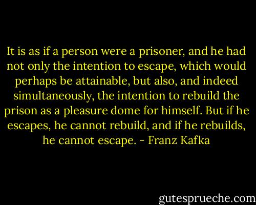 It is as if a person were a prisoner, and he had not only the intention to escape, which would perhaps be attainable, but also, and indeed simultaneously, the intention to rebuild the prison as a pleasure dome for himself. But if he escapes, he cannot rebuild, and if he rebuilds, he cannot escape. - Franz Kafka