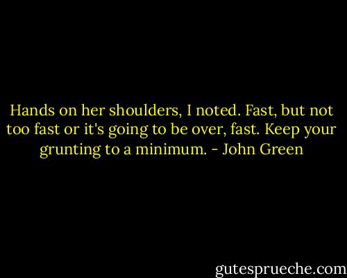 Hands on her shoulders, I noted. Fast, but not too fast or it's going to be over, fast. Keep your grunting to a minimum. - John Green