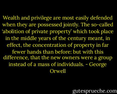 Wealth and privilege are most easily defended when they are possessed jointly. The so-called ‘abolition of private property’ which took place in the middle years of the century meant, in effect, the concentration of property in far fewer hands than before: but with this difference, that the new owners were a group instead of a mass of individuals. - George Orwell