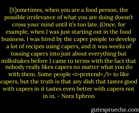[S]ometimes, when you are a food person, the possible irrelevance of what you are doing doesn’t cross your mind until it’s too late. (Once, for example, when I was just starting out in the food business, I was hired by the caper people to develop a lot of recipes using capers, and it was weeks of tossing capers into just about everything but milkshakes before I came to terms with the fact that nobody really likes capers no matter what you do with them. Some people <i>pretend</i> to like capers, but the truth is that any dish that tastes good with capers in it tastes even better with capers not in in. - Nora Ephron