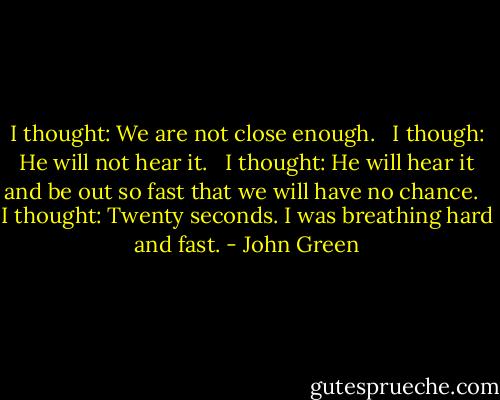 I thought: We are not close enough. <br /> I though: He will not hear it. <br /> I thought: He will hear it and be out so fast that we will have no chance. <br /> I thought: Twenty seconds. I was breathing hard and fast. - John Green