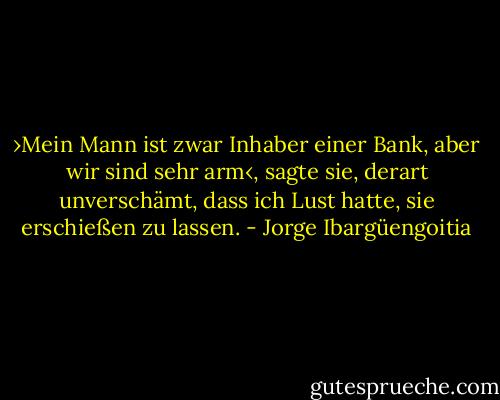 ›Mein Mann ist zwar Inhaber einer Bank, aber wir sind sehr arm‹, sagte sie, derart unverschämt, dass ich Lust hatte, sie erschießen zu lassen. - Jorge Ibargüengoitia