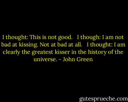 I thought: This is not good. <br /> I though: I am not bad at kissing. Not at bad at all. <br /> I thought: I am clearly the greatest kisser in the history of the universe. - John Green