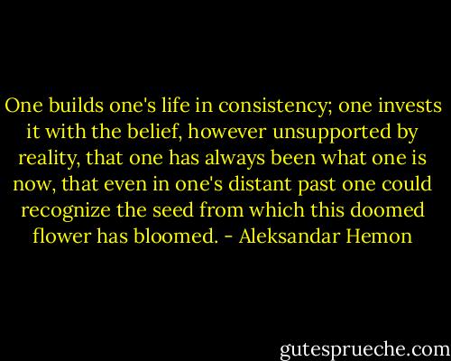 One builds one's life in consistency; one invests it with the belief, however unsupported by reality, that one has always been what one is now, that even in one's distant past one could recognize the seed from which this doomed flower has bloomed. - Aleksandar Hemon