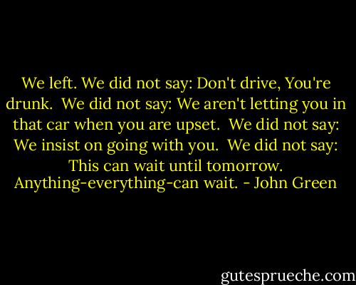 We left. We did not say: Don't drive, You're drunk. <br />We did not say: We aren't letting you in that car when you are upset. <br />We did not say: We insist on going with you. <br />We did not say: This can wait until tomorrow. Anything-everything-can wait. - John Green
