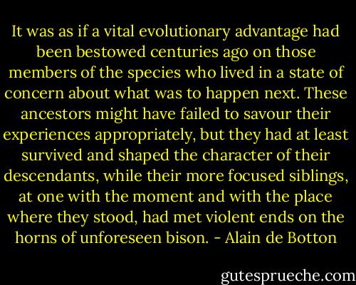 It was as if a vital evolutionary advantage had been bestowed centuries ago on those members of the species who lived in a state of concern about what was to happen next. These ancestors might have failed to savour their experiences appropriately, but they had at least survived and shaped the character of their descendants, while their more focused siblings, at one with the moment and with the place where they stood, had met violent ends on the horns of unforeseen bison. - Alain de Botton